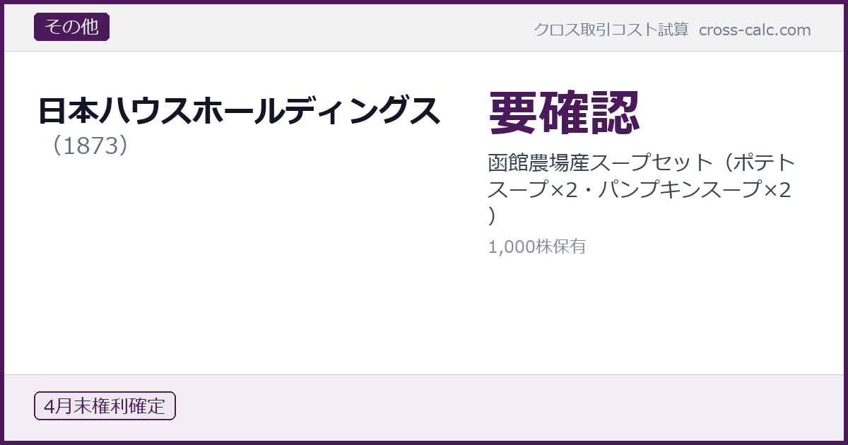 type=その他|co=日本ハウスホールディングス|code=1873|val=要確認|desc=函館農場産スープセット（ポテトスープ×2・パンプキンスープ×2）|shares=1000|months=4月末|color=#4a1a5a