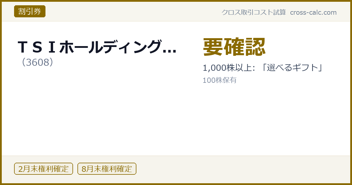 type=割引券|co=ＴＳＩホールディング...|code=3608|val=要確認|desc=1,000株以上: 「選べるギフト」|shares=100|months=2月末,8月末|color=#8a6a00
