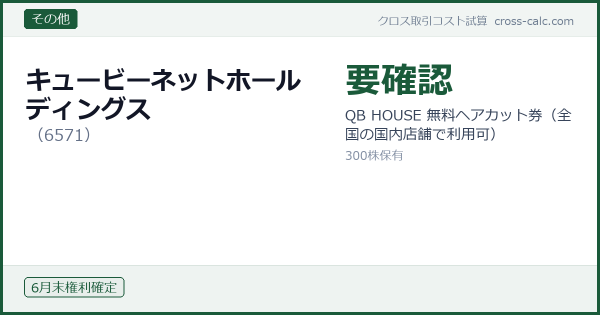 type=その他|co=キュービーネットホールディングス|code=6571|val=要確認|desc=QB HOUSE 無料ヘアカット券（全国の国内店舗で利用可）|shares=300|months=6月末|color=#1a5a3a