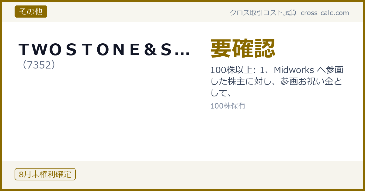 type=その他|co=ＴＷＯＳＴＯＮＥ＆Ｓ...|code=7352|val=要確認|desc=100株以上: 1、Midworks へ参画した株主に対し、参画お祝い金として、|shares=100|months=8月末|color=#8a6a00