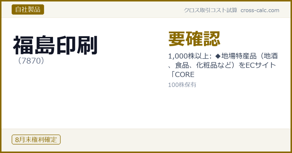 type=自社製品|co=福島印刷|code=7870|val=要確認|desc=1,000株以上: ◆地場特産品（地酒、食品、化粧品など）をECサイト「CORE|shares=100|months=8月末|color=#8a6a00