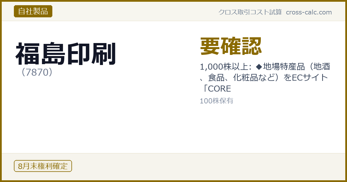type=自社製品|co=福島印刷|code=7870|val=要確認|desc=1,000株以上: ◆地場特産品（地酒、食品、化粧品など）をECサイト「CORE|shares=100|months=8月末|color=#8a6a00