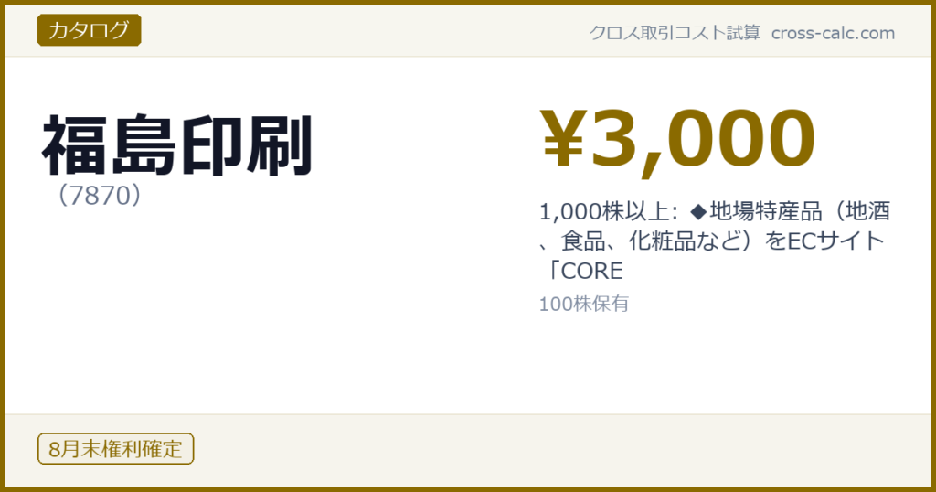 type=カタログ|co=福島印刷|code=7870|val=3000|desc=1,000株以上: ◆地場特産品（地酒、食品、化粧品など）をECサイト「CORE|shares=100|months=8月末|color=#8a6a00