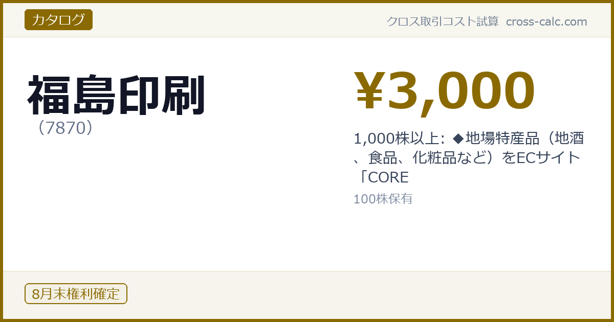 type=カタログ|co=福島印刷|code=7870|val=3000|desc=1,000株以上: ◆地場特産品（地酒、食品、化粧品など）をECサイト「CORE|shares=100|months=8月末|color=#8a6a00